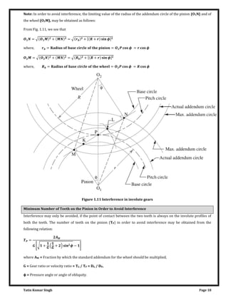 Yatin Kumar Singh Page 18
Note: In order to avoid interference, the limiting value of the radius of the addendum circle of the pinion (O1N) and of
the wheel (O2M), may be obtained as follows:
From Fig. 1.11, we see that
= √ + = √ + [ + �]
w����, = � = � = �
= √ + = √ + [ + �]
w����, = � � = � = �
Figure 1.11 Interference in involute gears
Minimum Number of Teeth on the Pinion in Order to Avoid Interference
Interference may only be avoided, if the point of contact between the two teeth is always on the involute profiles of
both the teeth. The number of teeth on the pinion (TP) in order to avoid interference may be obtained from the
following relation:
=
�
[√ + + � − ]
where AW = Fraction by which the standard addendum for the wheel should be multiplied,
G = Gear ratio or velocity ratio = TG / TP = DG / DP,
φ = Pressure angle or angle of obliquity.
 