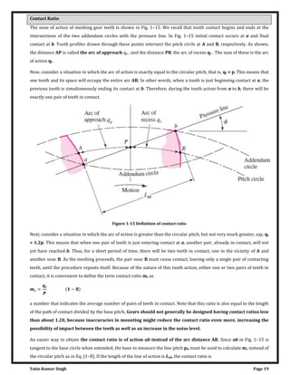 Yatin Kumar Singh Page 19
Contact Ratio
The zone of action of meshing gear teeth is shown in Fig. 1–15. We recall that tooth contact begins and ends at the
intersections of the two addendum circles with the pressure line. In Fig. 1–15 initial contact occurs at a and final
contact at b. Tooth profiles drawn through these points intersect the pitch circle at A and B, respectively. As shown,
the distance AP is called the arc of approach qa , and the distance PB, the arc of recess qr . The sum of these is the arc
of action qt .
Now, consider a situation in which the arc of action is exactly equal to the circular pitch, that is, qt = p. This means that
one tooth and its space will occupy the entire arc AB. In other words, when a tooth is just beginning contact at a, the
previous tooth is simultaneously ending its contact at b. Therefore, during the tooth action from a to b, there will be
exactly one pair of teeth in contact.
Figure 1-15 Definition of contact ratio
Next, consider a situation in which the arc of action is greater than the circular pitch, but not very much greater, say, qt
= 1.2p. This means that when one pair of teeth is just entering contact at a, another pair, already in contact, will not
yet have reached b. Thus, for a short period of time, there will be two teeth in contact, one in the vicinity of A and
another near B. As the meshing proceeds, the pair near B must cease contact, leaving only a single pair of contacting
teeth, until the procedure repeats itself. Because of the nature of this tooth action, either one or two pairs of teeth in
contact, it is convenient to define the term contact ratio mc as
= −
a number that indicates the average number of pairs of teeth in contact. Note that this ratio is also equal to the length
of the path of contact divided by the base pitch. Gears should not generally be designed having contact ratios less
than about 1.20, because inaccuracies in mounting might reduce the contact ratio even more, increasing the
possibility of impact between the teeth as well as an increase in the noise level.
An easier way to obtain the contact ratio is of action ab instead of the arc distance AB. Since ab in Fig. 1–15 is
tangent to the base circle when extended, the base to measure the line pitch pb must be used to calculate mc instead of
the circular pitch as in Eq. (1–8). If the length of the line of action is Lab, the contact ratio is
 