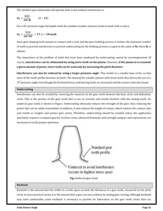 Yatin Kumar Singh Page 22
The smallest spur pinion that will operate with a rack without interference is
=
�
�
−
For a 20◦ pressure angle full-depth tooth the smallest number of pinion teeth to mesh with a rack is
=
°
= . =
Since gear-shaping tools amount to contact with a rack, and the gear-hobbing process is similar, the minimum number
of teeth to prevent interference to prevent undercutting by the hobbing process is equal to the value of NP when NG is
infinite.
The importance of the problem of teeth that have been weakened by undercutting cannot be overemphasized. Of
course, interference can be eliminated by using more teeth on the pinion. However, if the pinion is to transmit
a given amount of power, more teeth can be used only by increasing the pitch diameter.
Interference can also be reduced by using a larger pressure angle. This results in a smaller base circle, so that
more of the tooth profile becomes involute. The demand for smaller pinions with fewer teeth thus favors the use of a
250
pressure angle even though the frictional forces and bearing loads are increased and the contact ratio decreased.
Undercutting
Interference can also be avoided by removing the material on the gear tooth between the base circle and dedendum
circle. This is the portion of the gear tooth that is not an involute and would interfere with the mating tooth. An
undercut gear tooth is shown in Figure. Undercutting obviously reduces the strength of the gear, thus reducing the
power that can be safely transmitted. In addition, it also reduces the length of contact, which reduces the contact ratio
and results in rougher and noisier gear action. Therefore, undercutting should be avoided unless the application
absolutely requires a compact gearset. In these cases, advanced kinematic and strength analyses and experiments are
necessary to verify proper operation.
Fig. Undercut gear tooth
Backlash
Backlash is the amount that the width of a tooth space exceeds the thickness of a gear tooth, measured on the pitch
circle. In more practical terms, it is the amount that a gear can turn without its mating gear turning. Although backlash
may seem undesirable, some backlash is necessary to provide for lubrication on the gear teeth. Gears that run
 