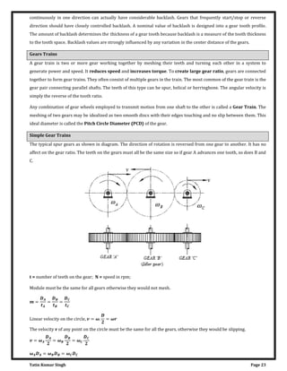 Yatin Kumar Singh Page 23
continuously in one direction can actually have considerable backlash. Gears that frequently start/stop or reverse
direction should have closely controlled backlash. A nominal value of backlash is designed into a gear tooth profile.
The amount of backlash determines the thickness of a gear tooth because backlash is a measure of the tooth thickness
to the tooth space. Backlash values are strongly influenced by any variation in the center distance of the gears.
Gears Trains
A gear train is two or more gear working together by meshing their teeth and turning each other in a system to
generate power and speed. It reduces speed and increases torque. To create large gear ratio, gears are connected
together to form gear trains. They often consist of multiple gears in the train. The most common of the gear train is the
gear pair connecting parallel shafts. The teeth of this type can be spur, helical or herringbone. The angular velocity is
simply the reverse of the tooth ratio.
Any combination of gear wheels employed to transmit motion from one shaft to the other is called a Gear Train. The
meshing of two gears may be idealized as two smooth discs with their edges touching and no slip between them. This
ideal diameter is called the Pitch Circle Diameter (PCD) of the gear.
Simple Gear Trains
The typical spur gears as shown in diagram. The direction of rotation is reversed from one gear to another. It has no
affect on the gear ratio. The teeth on the gears must all be the same size so if gear A advances one tooth, so does B and
C.
t = number of teeth on the gear; N = speed in rpm;
Module must be the same for all gears otherwise they would not mesh.
= = =
L�n�a� ��loc��� on ��� c��cl�, = �. = �
The velocity v of any point on the circle must be the same for all the gears, otherwise they would be slipping.
= � = � = �
� = � = �
 
