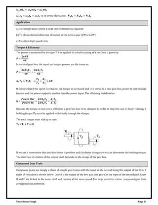 Yatin Kumar Singh Page 24
� = � = �
� = � = � o� �n ���m� o� ��� m�n⁄ = =
Application
a) To connect gears where a large center distance is required
b) To obtain desired direction of motion of the driven gear (CW or CCW)
c) To obtain high speed ratio
Torque & Efficiency
The power transmitted by a torque T N-m applied to a shaft rotating at N rev/min is given by:
=
�
In an ideal gear box, the input and output powers are the same so;
=
�
=
�
= ⇒ = =
It follows that if the speed is reduced, the torque is increased and vice versa. In a real gear box, power is lost through
friction and the power output is smaller than the power input. The efficiency is defined as:
� =
�
=
�
�
=
Because the torque in and out is different, a gear box has to be clamped in order to stop the case or body rotating. A
holding torque T3 must be applied to the body through the clamps.
The total torque must add up to zero.
T1 + T2 + T3 = 0
If we use a convention that anti-clockwise is positive and clockwise is negative we can determine the holding torque.
The direction of rotation of the output shaft depends on the design of the gear box.
Compound Gear Train
Compound gears are simply a chain of simple gear trains with the input of the second being the output of the first. A
chain of two pairs is shown below. Gear B is the output of the first pair and gear C is the input of the second pair. Gears
B and C are locked to the same shaft and revolve at the same speed. For large velocities ratios, compound gear train
arrangement is preferred.
 