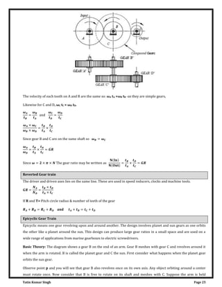 Yatin Kumar Singh Page 25
The velocity of each tooth on A and B are the same so: ωA tA =ωB tB -as they are simple gears.
Likewise for C and D, ωC tC = ωD tD.
�
=
�
an�
�
=
�
� × �
� × �
= ×
��nc� ��a� B an� C a�� on ��� �am� ��a�� �o � = �
�
�
= × =
��nc� � = × � × ��� ��a� �a��o ma� b� w�����n a�
�
= × =
Reverted Gear train
The driver and driven axes lies on the same line. These are used in speed reducers, clocks and machine tools.
= =
×
×
If R and T= Pitch circle radius & number of teeth of the gear
+ = + + = +
Epicyclic Gear Train
Epicyclic means one gear revolving upon and around another. The design involves planet and sun gears as one orbits
the other like a planet around the sun. This design can produce large gear ratios in a small space and are used on a
wide range of applications from marine gearboxes to electric screwdrivers.
Basic Theory: The diagram shows a gear B on the end of an arm. Gear B meshes with gear C and revolves around it
when the arm is rotated. B is called the planet gear and C the sun. First consider what happens when the planet gear
orbits the sun gear.
Observe point p and you will see that gear B also revolves once on its own axis. Any object orbiting around a center
must rotate once. Now consider that B is free to rotate on its shaft and meshes with C. Suppose the arm is held
 