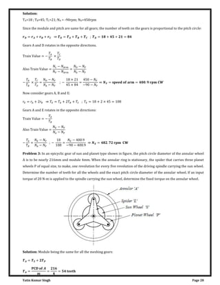 Yatin Kumar Singh Page 28
Solution:
TA=18 ; TB=45; TC=21; NA = -90rpm; ND=450rpm
Since the module and pitch are same for all gears; the number of teeth on the gears is proportional to the pitch circle:
= + + ⇒ = + + ; = + + =
Gears A and D rotates in the opposite directions.
��a�n Val�� = −
�
�
×
�
�
Al�o ��a�n Val�� =
�� − � ��
� − � ��
=
� − �
� − �
−
�
�
×
�
�
=
� − �
� − �
; −
×
×
=
− �
− − �
⇒ = = . �
Now consider gears A, B and E:
� = � + � ⇒ � = � + � + � ; � = + × =
Gears A and E rotates in the opposite directions:
��a�n Val�� = −
�
�
Al�o ��a�n Val�� =
� − �
� − �
−
�
�
=
� − �
� − �
; − =
� − .
− − .
⇒ = . �
Problem 3: In an epicyclic gear of sun and planet type shown in figure, the pitch circle diameter of the annular wheel
A is to be nearly 216mm and module 4mm. When the annular ring is stationary, the spider that carries three planet
wheels P of equal size, to make, one revolution for every five revolution of the driving spindle carrying the sun wheel.
Determine the number of teeth for all the wheels and the exact pitch circle diameter of the annular wheel. If an input
torque of 20 N-m is applied to the spindle carrying the sun wheel, determine the fixed torque on the annular wheel.
Solution: Module being the same for all the meshing gears:
= +
= = =
 
