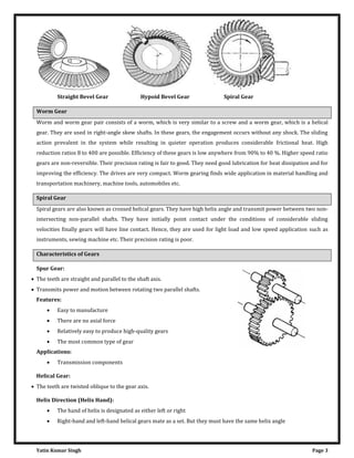 Yatin Kumar Singh Page 3
Straight Bevel Gear Hypoid Bevel Gear Spiral Gear
Worm Gear
Worm and worm gear pair consists of a worm, which is very similar to a screw and a worm gear, which is a helical
gear. They are used in right-angle skew shafts. In these gears, the engagement occurs without any shock. The sliding
action prevalent in the system while resulting in quieter operation produces considerable frictional heat. High
reduction ratios 8 to 400 are possible. Efficiency of these gears is low anywhere from 90% to 40 %. Higher speed ratio
gears are non-reversible. Their precision rating is fair to good. They need good lubrication for heat dissipation and for
improving the efficiency. The drives are very compact. Worm gearing finds wide application in material handling and
transportation machinery, machine tools, automobiles etc.
Spiral Gear
Spiral gears are also known as crossed helical gears. They have high helix angle and transmit power between two non-
intersecting non-parallel shafts. They have initially point contact under the conditions of considerable sliding
velocities finally gears will have line contact. Hence, they are used for light load and low speed application such as
instruments, sewing machine etc. Their precision rating is poor.
Characteristics of Gears
Spur Gear:
 The teeth are straight and parallel to the shaft axis.
 Transmits power and motion between rotating two parallel shafts.
Features:
 Easy to manufacture
 There are no axial force
 Relatively easy to produce high-quality gears
 The most common type of gear
Applications:
 Transmission components
Helical Gear:
 The teeth are twisted oblique to the gear axis.
Helix Direction (Helix Hand):
 The hand of helix is designated as either left or right
 Right-hand and left-hand helical gears mate as a set. But they must have the same helix angle
 