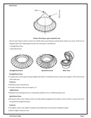 Yatin Kumar Singh Page 5
Bevel Gear:
Picture: Bevel gear, apex and pitch cone
One of a pair of gears used to connect two shafts whose axes intersect, and the pitch surfaces are cones. Teeth are cut
along the pitch cone. Depending on tooth trace, bevel gear is classified as:
1. Straight Bevel Gear
2. Spiral Bevel Gear
Straight Bevel Gear Spiral Bevel Gear Miter Gear
Straight Bevel Gear:
 A simple form of bevel gear having straight teeth which, if extended inward, would come together at the intersection
of the shaft axes.
Features:
 Relatively easy to manufacture
 Provides reduction ratios up to approx. 1:5
Applications:
 Machine tools, printing presses, etc. Especially suitable for use as a differential gear unit
Spiral Bevel Gear:
 Bevel gear with curved, oblique teeth to provide gradual engagement and larger contact surface at a given time than
an equivalent straight bevel gear.
Features:
 Has higher contact ratio, higher strength and durability than an equivalent straight bevel gear
 Allows a higher reduction ratio
 