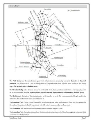 Yatin Kumar Singh Page 7
Nomenclature
The Pitch Circle is a theoretical circle upon which all calculations are usually based; its diameter is the pitch
diameter. The pitch circles of a pair of mating gears are tangent to each other. A pinion is the smaller of two mating
gears. The larger is often called the gear.
The Circular Pitch p is the distance, measured on the pitch circle, from a point on one tooth to a corresponding point
on an adjacent tooth. Thus the circular pitch is equal to the sum of the tooth thickness and the width of space.
The Module m is the ratio of the pitch diameter to the number of teeth. The customary unit of length used is the
millimeter. The module is the index of tooth size in SI.
The Diametral Pitch P is the ratio of the number of teeth on the gear to the pitch diameter. Thus, it is the reciprocal of
the module. Since diametral pitch is used only with U.S. units, it is expressed as teeth per inch.
The Addendum a is the radial distance between the top land and the pitch circle.
The Dedendum b is the radial distance from the bottom land to the pitch circle. The whole depth ht is the sum of the
addendum and the dedendum.
 