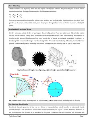 Yatin Kumar Singh Page 9
Law of Gearing
The fundamental law of gearing states that the angular velocity ratio between the gears of a gear set must remain
constant throughout the mesh. This amounts to the following relationship:
�
�
= = =
In order to maintain constant angular velocity ratio between two meshing gears, the common normal of the tooth
profiles, at all contact points with in mesh, must always pass through a fixed point on the line of centers, called pitch
point.
Profiles Satisfying Law of Gears
Profiles which can satisfy the law of gearing are shown in Fig. a to c. These are (a) involute (b) cycloidal and (c)
circular arc or Novikov. Among these, cycloidal was the first to be evolved. This is followed by the invention of
involute profile which replaced many of the other profiles due to several technological advantages. Circular arc or
Novikov profile has some advantages over the other profiles. But due to manufacturing difficulties, it did not become
popular. However with powder metallurgy process it is slowly getting into industry now for specific application.
Fig. Profiles satisfying the law of gearing, (a) involute (b) cycloidal and (c) Circular arc
Fig.1.23 The generation of involute profile on right side Fig.1.24 The generation of involute profile on left side
Involute Gear Tooth Profile
Involute is the path generated by the end of a thread as it unwinds from a reel. In order to understand what is
involute, imagine a reel with thread wound in the clockwise direction as in Fig. Tie a knot at the end of the thread. In
the initial position, the thread is at B0 with knot on the reel at C0. Keeping the reel stationary, pull the thread and
 