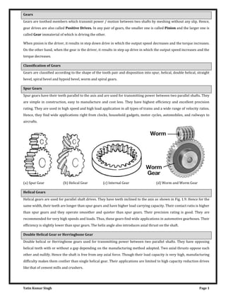 Yatin Kumar Singh Page 1
Gears
Gears are toothed members which transmit power / motion between two shafts by meshing without any slip. Hence,
gear drives are also called Positive Drives. In any pair of gears, the smaller one is called Pinion and the larger one is
called Gear immaterial of which is driving the other.
When pinion is the driver, it results in step down drive in which the output speed decreases and the torque increases.
On the other hand, when the gear is the driver, it results in step up drive in which the output speed increases and the
torque decreases.
Classification of Gears
Gears are classified according to the shape of the tooth pair and disposition into spur, helical, double helical, straight
bevel, spiral bevel and hypoid bevel, worm and spiral gears.
Spur Gears
Spur gears have their teeth parallel to the axis and are used for transmitting power between two parallel shafts. They
are simple in construction, easy to manufacture and cost less. They have highest efficiency and excellent precision
rating. They are used in high speed and high load application in all types of trains and a wide range of velocity ratios.
Hence, they find wide applications right from clocks, household gadgets, motor cycles, automobiles, and railways to
aircrafts.
(a) Spur Gear (b) Helical Gear (c) Internal Gear (d) Worm and Worm Gear
Helical Gears
Helical gears are used for parallel shaft drives. They have teeth inclined to the axis as shown in Fig. 1.9. Hence for the
same width, their teeth are longer than spur gears and have higher load carrying capacity. Their contact ratio is higher
than spur gears and they operate smoother and quieter than spur gears. Their precision rating is good. They are
recommended for very high speeds and loads. Thus, these gears find wide applications in automotive gearboxes. Their
efficiency is slightly lower than spur gears. The helix angle also introduces axial thrust on the shaft.
Double Helical Gear or Herringbone Gear
Double helical or Herringbone gears used for transmitting power between two parallel shafts. They have opposing
helical teeth with or without a gap depending on the manufacturing method adopted. Two axial thrusts oppose each
other and nullify. Hence the shaft is free from any axial force. Though their load capacity is very high, manufacturing
difficulty makes them costlier than single helical gear. Their applications are limited to high capacity reduction drives
like that of cement mills and crushers.
 