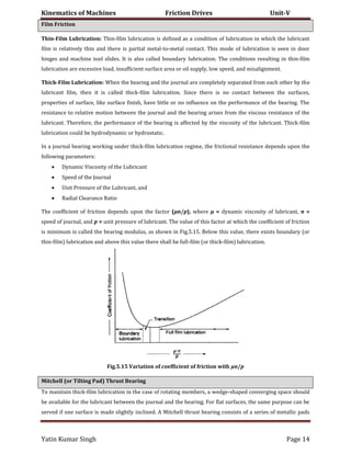 Kinematics of Machines Friction Drives Unit-V
Yatin Kumar Singh Page 14
Film Friction
Thin-Film Lubrication: Thin-film lubrication is defined as a condition of lubrication in which the lubricant
film is relatively thin and there is partial metal-to-metal contact. This mode of lubrication is seen in door
hinges and machine tool slides. It is also called boundary lubrication. The conditions resulting in thin-film
lubrication are excessive load, insufficient surface area or oil supply, low speed, and misalignment.
Thick-Film Lubrication: When the bearing and the journal are completely separated from each other by the
lubricant film, then it is called thick-film lubrication. Since there is no contact between the surfaces,
properties of surface, like surface finish, have little or no influence on the performance of the bearing. The
resistance to relative motion between the journal and the bearing arises from the viscous resistance of the
lubricant. Therefore, the performance of the bearing is affected by the viscosity of the lubricant. Thick-film
lubrication could be hydrodynamic or hydrostatic.
In a journal bearing working under thick-film lubrication regime, the frictional resistance depends upon the
following parameters:
 Dynamic Viscosity of the Lubricant
 Speed of the Journal
 Unit Pressure of the Lubricant, and
 Radial Clearance Ratio
The coefficient of friction depends upon the factor (μn/p), where μ = dynamic viscosity of lubricant, n =
speed of journal, and p = unit pressure of lubricant. The value of this factor at which the coefficient of friction
is minimum is called the bearing modulus, as shown in Fig.5.15. Below this value, there exists boundary (or
thin-film) lubrication and above this value there shall be full-film (or thick-film) lubrication.
Fig.5.15 Variation of coefficient of friction with μn/p
Mitchell (or Tilting Pad) Thrust Bearing
To maintain thick-film lubrication in the case of rotating members, a wedge-shaped converging space should
be available for the lubricant between the journal and the bearing. For flat surfaces, the same purpose can be
served if one surface is made slightly inclined. A Mitchell thrust bearing consists of a series of metallic pads
 
