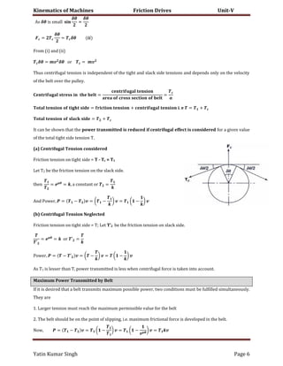 Kinematics of Machines Friction Drives Unit-V
Yatin Kumar Singh Page 6
A� �� �� �����
��
≈
��
� =
��
= ��
From (i) and (ii)
�� = � �� �� = �
Thus centrifugal tension is independent of the tight and slack side tensions and depends only on the velocity
of the belt over the pulley.
� = =
� = + . = +
� = +
It can be shown that the power transmitted is reduced if centrifugal effect is considered for a given value
of the total tight side tension T.
(a) Centrifugal Tension considered
Friction tension on tight side = T - Tc = T1
Let T2 be the friction tension on the slack side.
���n = ��
= , � c�n���n� �� =
And �����, = − � = ( − ) � = ( − ) �
(b) Centrifugal Tension Neglected
Friction tension on tight side = T; Let T’2 be the friction tension on slack side.
′
= ��
= �� ′ =
�����, = − ′ � = ( − ) � = ( − ) �
As T1 is lesser than T, power transmitted is less when centrifugal force is taken into account.
Maximum Power Transmitted by Belt
If it is desired that a belt transmits maximum possible power, two conditions must be fulfilled simultaneously.
They are
1. Larger tension must reach the maximum permissible value for the belt
2. The belt should be on the point of slipping, i.e. maximum frictional force is developed in the belt.
���, = − � = ( − ) � = ( − ��
) � = �
 