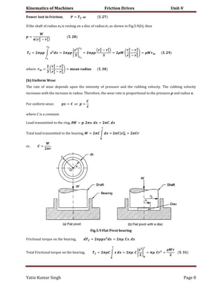 Kinematics of Machines Friction Drives Unit-V
Yatin Kumar Singh Page 8
� , = . � .
If the shaft of radius r2 is resting on a disc of radius r1 as shown in Fig.5.9(b), then
=
� −
.
= �� ∫ � � = �� |
�
| = ��
( − )
= �
−
−
= � .
����� =
−
−
= .
(b) Uniform Wear
The rate of wear depends upon the intensity of pressure and the rubbing velocity. The rubbing velocity
increases with the increase in radius. Therefore, the wear rate is proportional to the pressure p and radius x.
��� un����� ����, � = �� =
�
where C is a constant.
���d ���n������d �� ��� ��n�, � = . ��. � = � . �
����� ���d ���n������d �� ��� b����n�, = � ∫ � = � |�| = �
��, =
�
Fig.5.9 Flat Pivot bearing
���c���n�� ����u� �n ��� b����n�, = �� � � = ��. �. �
����� ���c���n�� ����u� �n ��� b����n�, = �� ∫ � � = ��. |
�
| = ��. =
�
.
 