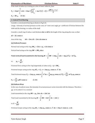 Kinematics of Machines Friction Drives Unit-V
Yatin Kumar Singh Page 9
If the shaft of radius r2 is resting on a disc of inner radius r1, then
= �� ∫ � � = ��. |
�
| = ��. ( − ) =
� +
= .
2. Conical Pivot Bearing
Consider a conical pivot bearing as shown in Fig.5.10.
Let pn = intensity of normal pressure on the cone; α = semi cone angle; μ = coefficient of friction between the
shaft and the bearing; r = radius of the shaft
Consider a small ring of radius x and thickness dx. Let dl be the length of the ring along the cone, so that
= �. �
A��� �� ��� ��n�, = ��. = ��. � �
(a) Uniform Pressure
������ ���d �c��n� �n ��� ��n�, � = �� × × � �
V����c�� ���d �c��n� �n ��� ��n�, � = � �
� , = ∫ � = � ∫ � � = � |� | = �
��, =
�
���c���n�� ���c� �c��n� �n ��� ��n� ��n��n�����y �� ��d�u� �, � = � × �
���c���n�� ����u� �c��n� �n ��� ��n�, = � . � = ��. . � . � . �
����� ���c���n�� ����u�, = ��. . � ∫ � � = ��. � |� | = ( ) . � �. �
= ( ) . � � .
(b) Uniform Wear
In the case of uniform wear, the intensity of normal pressure varies inversely with the distance. Therefore,
pn · x = C, where C is a constant
���d ���n������d �� ��� ��n�, � = . ��. � = � . �
����� ���d ���n������d �� ��� b����n�, = ∫ � = � ∫ � = � .
��, =
�
���c���n�� ����u� �c��n� �n ��� ��n�, = ��. . � . � . � = ��. . � . �. �
 