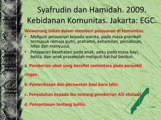Syafrudin dan Hamidah. 2009.
Kebidanan Komunitas. Jakarta: EGC.
Wewenang bidan dalam memberi pelayanan di komunitas.
• Meliputi pelayanan kepada wanita, pada masa pranikah
termasuk remaja putri, prahamil, kehamilan, persalinan,
nifas dan menyusui.
• Pelayanan kesehatan pada anak, yaitu pada masa bayi,
balita, dan anak prasekolah meliputi hal-hal berikut:
a. Pemberian obat yang bersifat sementara pada penyakit
ringan.
b. Pemeriksaan dan perawatan bayi baru lahir.
c. Penyuluhan kepada ibu tentang pemberian ASI ekslusif.
d. Pemantauan tentang balita.
 