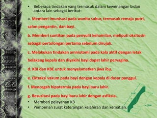 • Beberapa tindakan yang termasuk dalam kewenangan bidan
antara lain sebagai berikut:
a. Memberi imunisasi pada wanita subur, termasuk remaja putri,
calon pengantin, dan bayi.
b. Memberi suntikan pada penyulit kehamilan, meliputi oksitosin
sebagai pertolongan pertama sebelum dirujuk.
c. Melakukan tindakan amniotomi pada kala aktif dengan letak
belakang kepala dan diyakini bayi dapat lahir pervagina.
d. KBI dan KBE untuk menyelamatkan jiwa ibu.
e. Ektraksi vakum pada bayi dengan kepala di dasar panggul.
f. Mencegah hipotermia pada bayi baru lahir.
g. Resusitasi pada bayi baru lahir dengan asfiksia.
• Memberi pelayanan KB
• Pemberian surat keterangan kelahiran dan kematian.
 