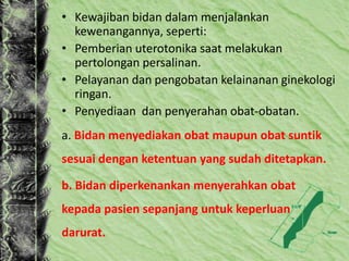 • Kewajiban bidan dalam menjalankan
kewenangannya, seperti:
• Pemberian uterotonika saat melakukan
pertolongan persalinan.
• Pelayanan dan pengobatan kelainanan ginekologi
ringan.
• Penyediaan dan penyerahan obat-obatan.
a. Bidan menyediakan obat maupun obat suntik
sesuai dengan ketentuan yang sudah ditetapkan.
b. Bidan diperkenankan menyerahkan obat
kepada pasien sepanjang untuk keperluan
darurat.
 