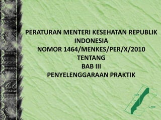 PERATURAN MENTERI KESEHATAN REPUBLIK
INDONESIA
NOMOR 1464/MENKES/PER/X/2010
TENTANG
BAB III
PENYELENGGARAAN PRAKTIK
 