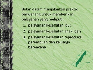 Bidan dalam menjalankan praktik,
berwenang untuk memberikan
pelayanan yang meliputi:
1. pelayanan kesehatan ibu;
2. pelayanan kesehatan anak; dan
3. pelayanan kesehatan reproduksi
perempuan dan keluarga
berencana
 