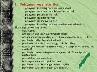 1. Pelayanan kesehatan ibu
• pelayanan konseling pada masa pra hamil;
• pelayanan antenatal pada kehamilan normal;
• pelayanan persalinan normal;
• pelayanan ibu nifas normal;
• pelayanan ibu menyusui; dan
• pelayanan konseling pada masa antara dua kehamilan.
Bidan juga berwenang untuk:
• episiotomi;
• penjahitan luka jalan lahir tingkat I dan II;
• penanganan kegawat-daruratan, dilanjutkan dengan perujukan;
• pemberian tablet Fe pada ibu hamil;
• pemberian vitamin A dosis tinggi pada ibu nifas;
• fasilitasi/bimbingan inisiasi menyusu dini dan promosi air susu ibu
eksklusif;
• pemberian uterotonika pada manajemen aktif kala tiga dan
postpartum;
• penyuluhan dan konseling;
• bimbingan pada kelompok ibu hamil;
• pemberian surat keterangan kematian; dan
• pemberian surat keterangan cuti bersalin.
 