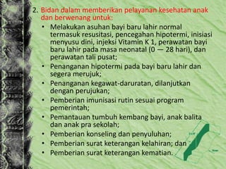2. Bidan dalam memberikan pelayanan kesehatan anak
dan berwenang untuk:
• Melakukan asuhan bayi baru lahir normal
termasuk resusitasi, pencegahan hipotermi, inisiasi
menyusu dini, injeksi Vitamin K 1, perawatan bayi
baru lahir pada masa neonatal (0 — 28 hari), dan
perawatan tali pusat;
• Penanganan hipotermi pada bayi baru lahir dan
segera merujuk;
• Penanganan kegawat-daruratan, dilanjutkan
dengan perujukan;
• Pemberian imunisasi rutin sesuai program
pemerintah;
• Pemantauan tumbuh kembang bayi, anak balita
dan anak pra sekolah;
• Pemberian konseling dan penyuluhan;
• Pemberian surat keterangan kelahiran; dan
• Pemberian surat keterangan kematian.
 