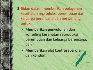 3.Bidan dalam memberikan pelayanan
kesehatan reproduksi perempuan dan
keluarga berencana dan berwenang
untuk:
• Memberikan penyuluhan dan
konseling kesehatan reproduksi
perempuan dan keluarga berencana;
dan
• Memberikan alat kontrasepsi oral
dan kondom.
 