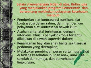 Selain 3 kewenangan bidan di atas, Bidan juga
yang menjalankan program Pemerintah dan
berwenang melakukan pelayanan kesehatan
meliputi:
• Pemberian alat kontrasepsi suntikan, alat
kontrasepsi dalam rahim, dan memberikan
pelayanan alat kontrasepsi bawah kulit;
• Asuhan antenatal terintegrasi dengan
intervensi khusus penyakit kronis tertentu
dilakukan di bawah supervisi dokter;
• Penanganan bayi dan anak balita sakit sesuai
pedoman yang ditetapkan;
• Melakukan pembinaan peran serta masyarakat
di bidang kesehatan ibu dan anak, anak usia
sekolah dan remaja, dan penyehatan
lingkungan;
 