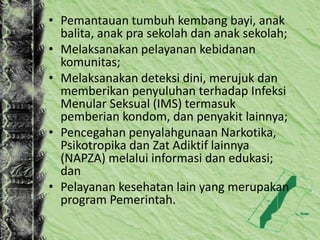 • Pemantauan tumbuh kembang bayi, anak
balita, anak pra sekolah dan anak sekolah;
• Melaksanakan pelayanan kebidanan
komunitas;
• Melaksanakan deteksi dini, merujuk dan
memberikan penyuluhan terhadap Infeksi
Menular Seksual (IMS) termasuk
pemberian kondom, dan penyakit lainnya;
• Pencegahan penyalahgunaan Narkotika,
Psikotropika dan Zat Adiktif lainnya
(NAPZA) melalui informasi dan edukasi;
dan
• Pelayanan kesehatan lain yang merupakan
program Pemerintah.
 