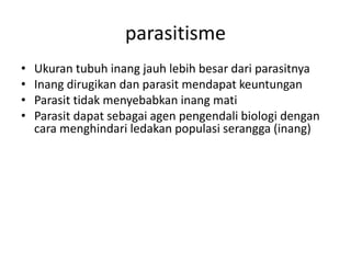 parasitisme 
• Ukuran tubuh inang jauh lebih besar dari parasitnya 
• Inang dirugikan dan parasit mendapat keuntungan 
• Parasit tidak menyebabkan inang mati 
• Parasit dapat sebagai agen pengendali biologi dengan 
cara menghindari ledakan populasi serangga (inang) 
 