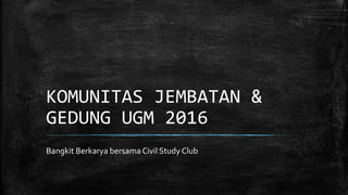 KOMUNITAS JEMBATAN &
GEDUNG UGM 2016
Bangkit Berkarya bersama Civil Study Club
 