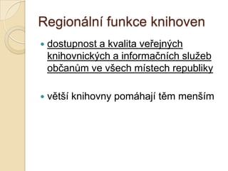 Regionální funkce knihoven
 dostupnost a kvalita veřejných
knihovnických a informačních sluţeb
občanům ve všech místech republiky
 větší knihovny pomáhají těm menším
 