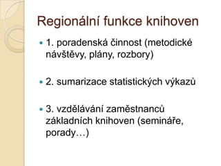 Regionální funkce knihoven
 1. poradenská činnost (metodické
návštěvy, plány, rozbory)
 2. sumarizace statistických výkazů
 3. vzdělávání zaměstnanců
základních knihoven (semináře,
porady…)
 