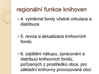 regionální funkce knihoven
 4. výměnné fondy včetně cirkulace a
distribuce
 5. revize a aktualizace knihovních
fondů
 6. zajištění nákupu, zpracování a
distribuci knihovních fondů,
pořízených z prostředků obce, pro
základní knihovny provozované obcí
 