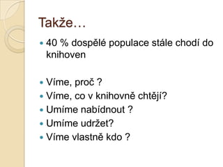Takţe…
 40 % dospělé populace stále chodí do
knihoven
 Víme, proč ?
 Víme, co v knihovně chtějí?
 Umíme nabídnout ?
 Umíme udrţet?
 Víme vlastně kdo ?
 