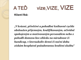A TEĎ vize,VIZE, VIZE
Klient říká:
„V krásné, přívětivé a pohodlné knihovně rychle
obsloužen příjemným, kvalifikovaným, očividně
spokojeným a motivovaným personálem nebo z
pohodlí domova bez ohledu na národnost či
handicap, v kteroukoliv denní či noční dobu
získám bezplatně požadovanou kvalitní službu“
 