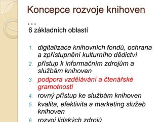 Koncepce rozvoje knihoven
…
6 základních oblastí
1. digitalizace knihovních fondů, ochrana
a zpřístupnění kulturního dědictví
2. přístup k informačním zdrojům a
službám knihoven
3. podpora vzdělávání a čtenářské
gramotnosti
4. rovný přístup ke službám knihoven
5. kvalita, efektivita a marketing služeb
knihoven
 