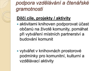 podpora vzdělávání a čtenářské
gramotnosti
Dílčí cíle, projekty / aktivity
 aktivitami knihoven podporovat účast
občanů na ţivotě komunity, pomáhat
při vytváření místních partnerství a
budování komunit
 vytvářet v knihovnách prostorové
podmínky pro komunitní, kulturní a
vzdělávací aktivity
 