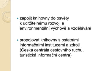  zapojit knihovny do osvěty
k udrţitelnému rozvoji a
environmentální výchově a vzdělávání
 propojovat knihovny s ostatními
informačními institucemi a zdroji
(Česká centrála cestovního ruchu,
turistická informační centra)
 