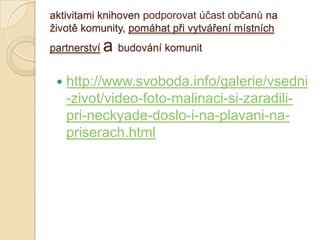 aktivitami knihoven podporovat účast občanů na
ţivotě komunity, pomáhat při vytváření místních
partnerství a budování komunit
 http://www.svoboda.info/galerie/vsedni
-zivot/video-foto-malinaci-si-zaradili-
pri-neckyade-doslo-i-na-plavani-na-
priserach.html
 