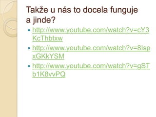Takţe u nás to docela funguje
a jinde?
 http://www.youtube.com/watch?v=cY3
KcThbtxw
 http://www.youtube.com/watch?v=8Isp
xGKkYSM
 http://www.youtube.com/watch?v=gST
b1K8vvPQ
 