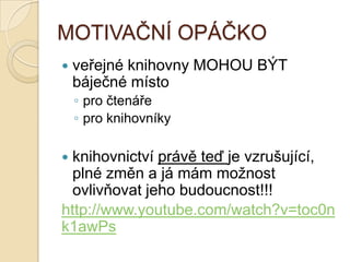 MOTIVAČNÍ OPÁČKO
 veřejné knihovny MOHOU BÝT
báječné místo
◦ pro čtenáře
◦ pro knihovníky
 knihovnictví právě teď je vzrušující,
plné změn a já mám moţnost
ovlivňovat jeho budoucnost!!!
http://www.youtube.com/watch?v=toc0n
k1awPs
 
