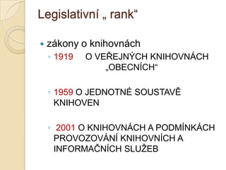 Legislativní „ rank“
 zákony o knihovnách
◦ 1919 O VEŘEJNÝCH KNIHOVNÁCH
„OBECNÍCH“
◦ 1959 O JEDNOTNÉ SOUSTAVĚ
KNIHOVEN
◦ 2001 O KNIHOVNÁCH A PODMÍNKÁCH
PROVOZOVÁNÍ KNIHOVNÍCH A
INFORMAČNÍCH SLUŢEB
 