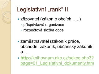 Legislativní „rank“ II.
 zřizovatel (zákon o obcích …..)
◦ příspěvková organizace
◦ rozpočtová sloţka obce
 zaměstnavatel (zákoník práce,
obchodní zákoník, občanský zákoník
a …
 http://knihovnam.nkp.cz/sekce.php3?
page=01_Legislativni_dokumenty.htm
 