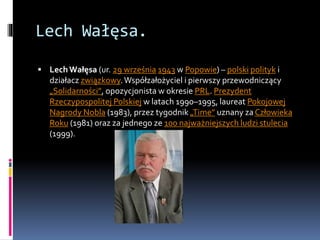 Lech Wałęsa.
 LechWałęsa (ur. 29 września 1943 w Popowie) – polski polityk i
działacz związkowy.Współzałożyciel i pierwszy przewodniczący
„Solidarności”, opozycjonista w okresie PRL. Prezydent
Rzeczypospolitej Polskiej w latach 1990–1995, laureat Pokojowej
Nagrody Nobla (1983), przez tygodnik „Time” uznany za Człowieka
Roku (1981) oraz za jednego ze 100 najważniejszych ludzi stulecia
(1999).
 