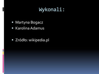Wykonali:
 Martyna Bogacz
 Karolina Adamus
 Zródło: wikipedia.pl
 