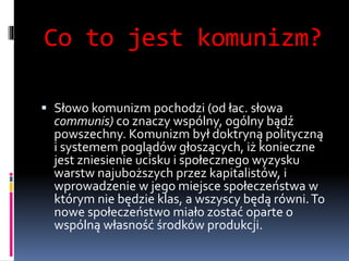 Co to jest komunizm?
 Słowo komunizm pochodzi (od łac. słowa
communis) co znaczy wspólny, ogólny bądź
powszechny. Komunizm był doktryną polityczną
i systemem poglądów głoszących, iż konieczne
jest zniesienie ucisku i społecznego wyzysku
warstw najuboższych przez kapitalistów, i
wprowadzenie w jego miejsce społeczeństwa w
którym nie będzie klas, a wszyscy będą równi.To
nowe społeczeństwo miało zostać oparte o
wspólną własność środków produkcji.
 