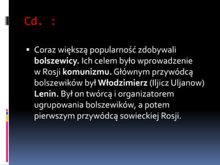 Cd. :
 Coraz większą popularność zdobywali
bolszewicy. Ich celem było wprowadzenie
w Rosji komunizmu. Głównym przywódcą
bolszewików był Włodzimierz (Iljicz Uljanow)
Lenin. Był on twórcą i organizatorem
ugrupowania bolszewików, a potem
pierwszym przywódcą sowieckiej Rosji.
 