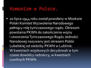 Komunizm w Polsce.
 20 lipca 1944 roku został powołany w Moskwie
Polski KomitetWyzwolenia Narodowego
pełniący rolę tymczasowego rządu. Okresom
powstania PKWN do zakończenia wojny
i utworzeniaTymczasowego Rządu Jedności
Narodowej nazywany jest okresem Polski
Lubelskiej od siedziby PKWN w Lublinie.
W kwestiach wojskowych decydowali w tym
czasie dowódcy radzieccy, w kwestiach
cywilnych PKWN.
 