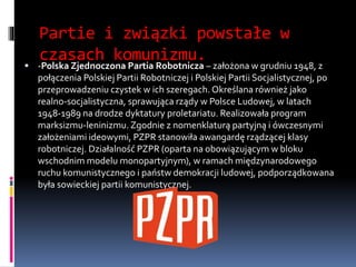 Partie i związki powstałe w
czasach komunizmu.
 -Polska Zjednoczona Partia Robotnicza – założona w grudniu 1948, z
połączenia Polskiej Partii Robotniczej i Polskiej Partii Socjalistycznej, po
przeprowadzeniu czystek w ich szeregach. Określana również jako
realno-socjalistyczna, sprawująca rządy w Polsce Ludowej, w latach
1948-1989 na drodze dyktatury proletariatu. Realizowała program
marksizmu-leninizmu. Zgodnie z nomenklaturą partyjną i ówczesnymi
założeniami ideowymi, PZPR stanowiła awangardę rządzącej klasy
robotniczej. Działalność PZPR (oparta na obowiązującym w bloku
wschodnim modelu monopartyjnym), w ramach międzynarodowego
ruchu komunistycznego i państw demokracji ludowej, podporządkowana
była sowieckiej partii komunistycznej.
 