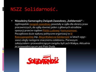 NSZZ Solidarność.
 Niezależny Samorządny Związek Zawodowy „Solidarność” –
ogólnopolski związek zawodowy powstały w 1980 dla obrony praw
pracowniczych, do 1989 również jeden z głównych ośrodków
opozycji przeciw rządowi Polski Ludowej i komunizmowi.
Początkowo duże wpływy polityczne organizacji w III
Rzeczypospolitej (np. AkcjaWyborcza Solidarność w latach 1997–
2001) uległy następnie znacznemu osłabieniu. Pierwszym
założycielem i przewodniczącym związku był LechWałęsa.Aktualnie
jej przewodniczącym jest Piotr Duda.
 