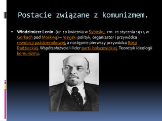 Postacie związane z komunizmem.
 Włodzimierz Lenin -(ur. 10 kwietnia w Sybirsku, zm. 21 stycznia 1924 w
Gorkach pod Moskwą) – rosyjski polityk, organizator i przywódca
rewolucji październikowej, a następnie pierwszy przywódca Rosji
Radzieckiej.Współzałożyciel i lider partii bolszewickiej.Teoretyk ideologii
komunizmu.
 