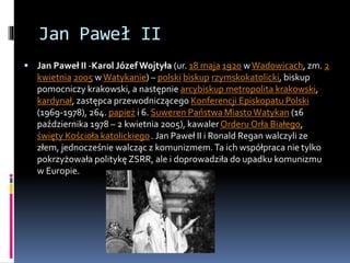 Jan Paweł II
 Jan Paweł II -Karol Józef Wojtyła (ur. 18 maja 1920 wWadowicach, zm. 2
kwietnia 2005 w Watykanie) – polski biskup rzymskokatolicki, biskup
pomocniczy krakowski, a następnie arcybiskup metropolita krakowski,
kardynał, zastępca przewodniczącego Konferencji Episkopatu Polski
(1969-1978), 264. papież i 6. Suweren Państwa MiastoWatykan (16
października 1978 – 2 kwietnia 2005), kawaler Orderu Orła Białego,
święty Kościoła katolickiego. Jan Paweł II i Ronald Regan walczyli ze
złem, jednocześnie walcząc z komunizmem.Ta ich współpraca nie tylko
pokrzyżowała politykę ZSRR, ale i doprowadziła do upadku komunizmu
w Europie.
 